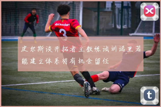 皮尔斯谈开拓者主教练试训诺里若能建立体系将有机会留任