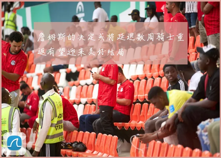 詹姆斯的决定或将延迟数周骑士重返有望迎来美好结局