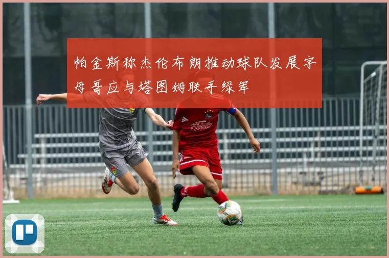 帕金斯称杰伦布朗推动球队发展字母哥应与塔图姆联手绿军