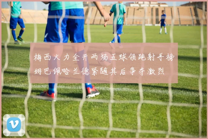 梅西火力全开两场五球领跑射手榜姆巴佩哈兰德紧随其后争夺激烈