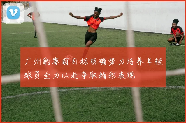 广州豹赛前目标明确努力培养年轻球员全力以赴争取精彩表现