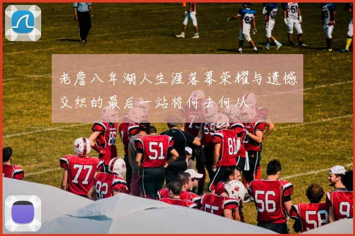 老詹八年湖人生涯落幕荣耀与遗憾交织的最后一站将何去何从