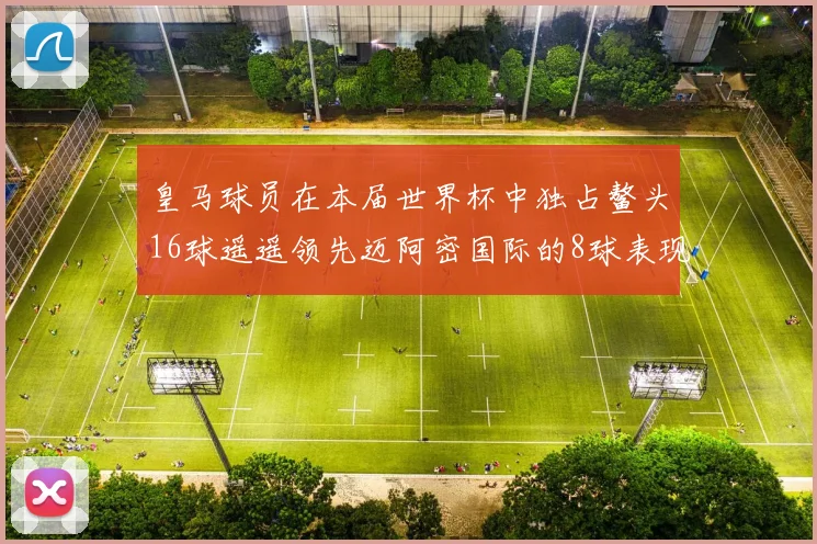 皇马球员在本届世界杯中独占鳌头16球遥遥领先迈阿密国际的8球表现