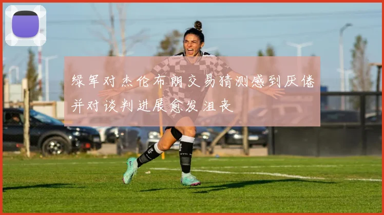 绿军对杰伦布朗交易猜测感到厌倦并对谈判进展愈发沮丧