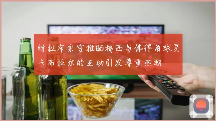 特拉布宗官推晒梅西与佛得角球员卡布拉尔的互动引发尊重热潮