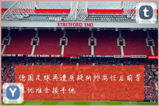 德国足球再遭质疑纳帅离任后前景堪忧谁会接手他