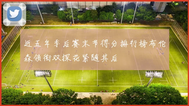 近五年季后赛末节得分排行榜布伦森领衔双探花紧随其后