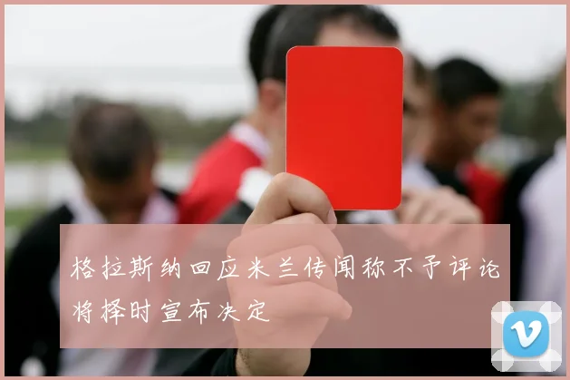 格拉斯纳回应米兰传闻称不予评论将择时宣布决定