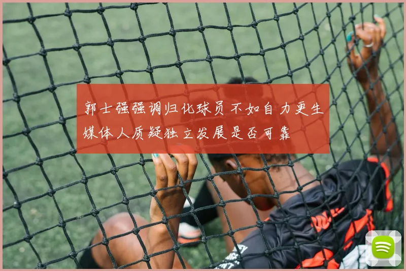 郭士强强调归化球员不如自力更生媒体人质疑独立发展是否可靠