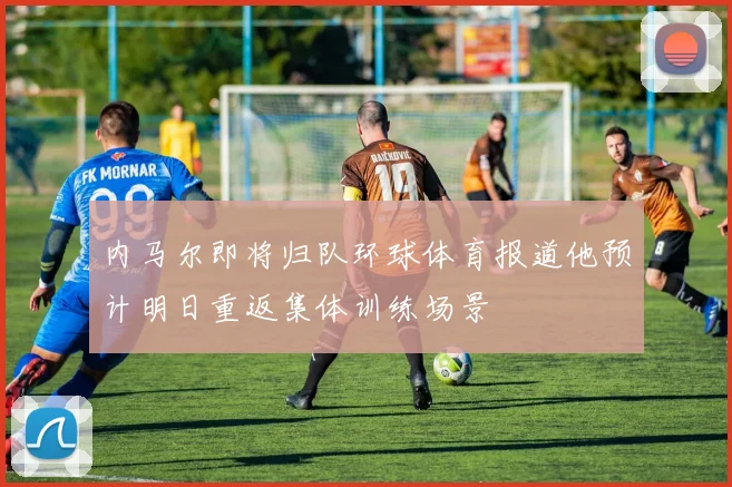 内马尔即将归队环球体育报道他预计明日重返集体训练场景