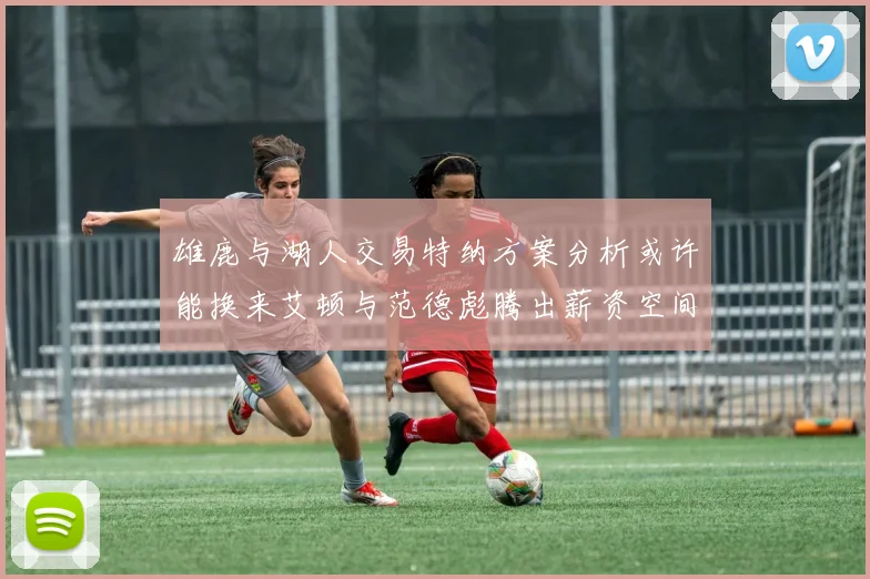 雄鹿与湖人交易特纳方案分析或许能换来艾顿与范德彪腾出薪资空间